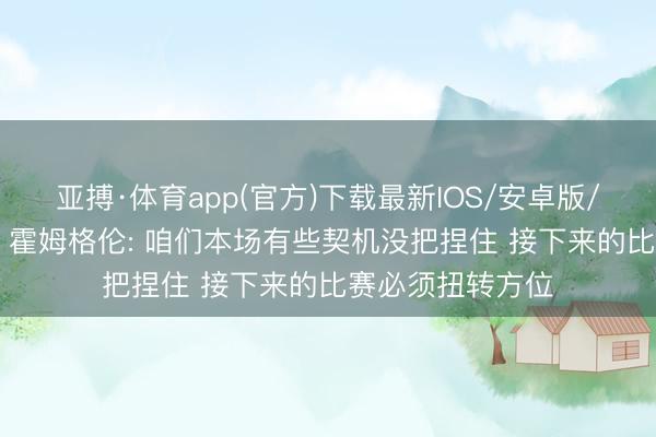 亚搏·体育app(官方)下载最新IOS/安卓版/手机版APP下载 霍姆格伦: 咱们本场有些契机没把捏住 接下来的比赛必须扭转方位