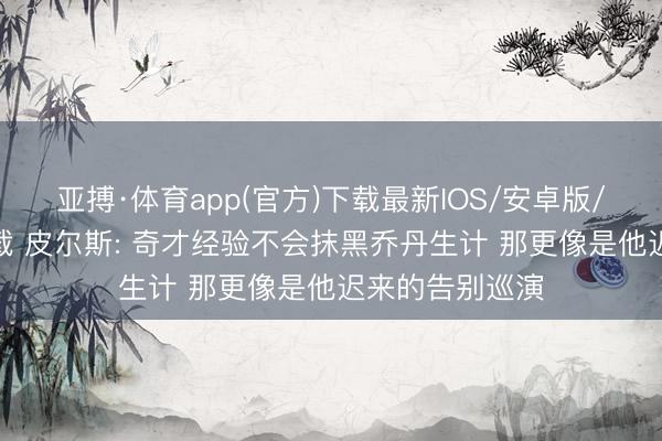 亚搏·体育app(官方)下载最新IOS/安卓版/手机版APP下载 皮尔斯: 奇才经验不会抹黑乔丹生计 那更像是他迟来的告别巡演