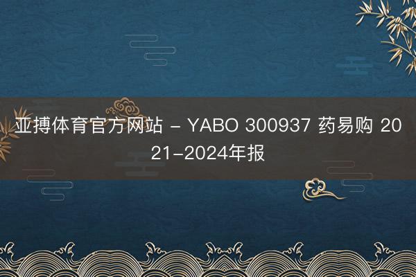 亚搏体育官方网站 - YABO 300937 药易购 2021-2024年报