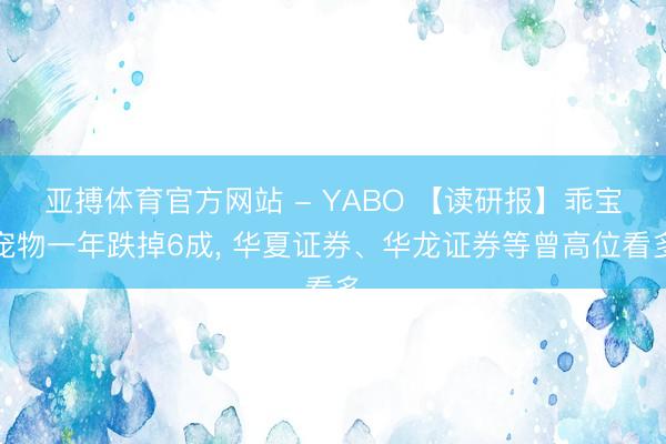 亚搏体育官方网站 - YABO 【读研报】乖宝宠物一年跌掉6成， 华夏证券、华龙证券等曾高位看多
