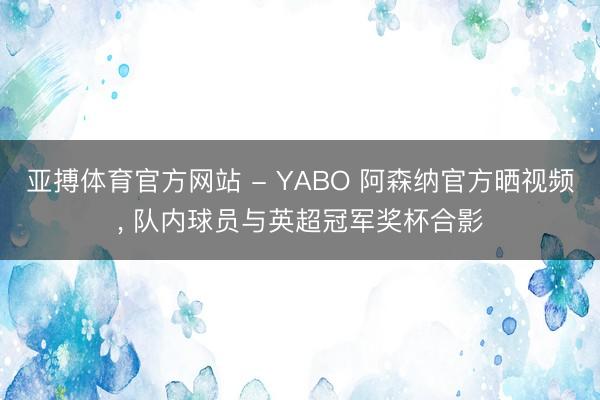 亚搏体育官方网站 - YABO 阿森纳官方晒视频， 队内球员与英超冠军奖杯合影