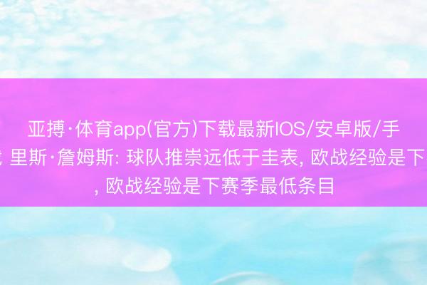 亚搏·体育app(官方)下载最新IOS/安卓版/手机版APP下载 里斯·詹姆斯: 球队推崇远低于圭表， 欧战经验是下赛季最低条目