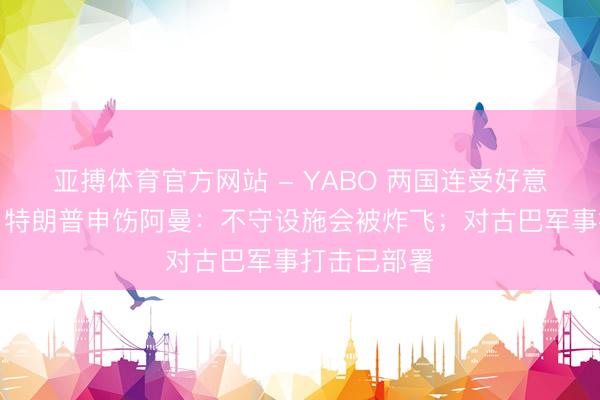 亚搏体育官方网站 - YABO 两国连受好意思方要挟！特朗普申饬阿曼：不守设施会被炸飞；对古巴军事打击已部署