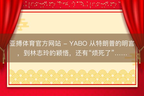 亚搏体育官方网站 - YABO 从特朗普的明言,到林志玲的颖悟,还有“烦死了”……