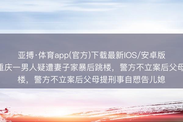 亚搏·体育app(官方)下载最新IOS/安卓版/手机版APP下载 重庆一男人疑遭妻子家暴后跳楼，警方不立案后父母提刑事自愬告儿媳