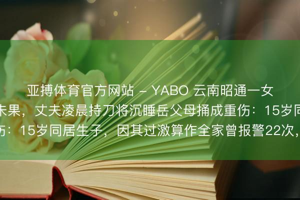 亚搏体育官方网站 - YABO 云南昭通一女子因家暴屡次告状仳离未果，丈夫凌晨持刀将沉睡岳父母捅成重伤：15岁同居生子，因其过激算作全家曾报警22次，凶犯已被批捕
