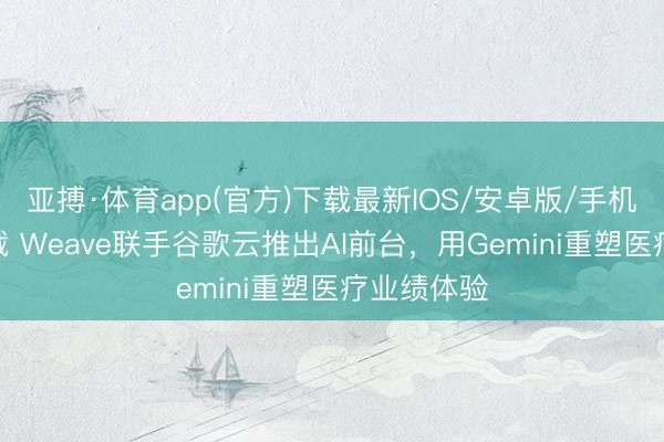 亚搏·体育app(官方)下载最新IOS/安卓版/手机版APP下载 Weave联手谷歌云推出AI前台，用Gemini重塑医疗业绩体验