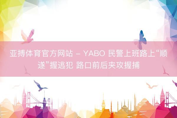 亚搏体育官方网站 - YABO 民警上班路上“顺遂”握逃犯 路口前后夹攻握捕