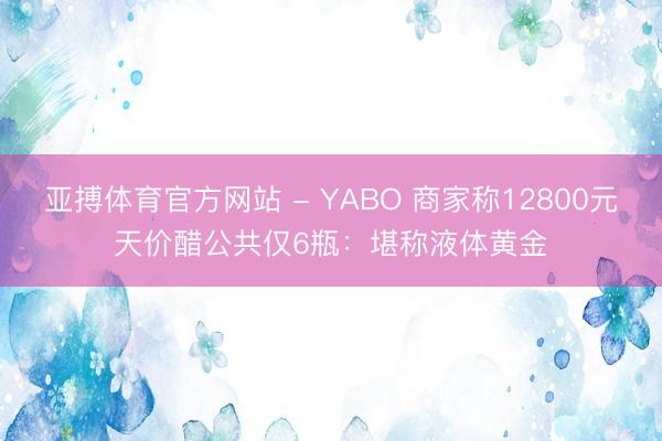 亚搏体育官方网站 - YABO 商家称12800元天价醋公共仅6瓶：堪称液体黄金