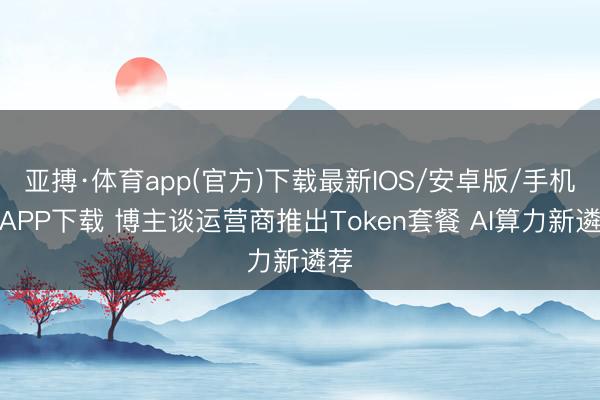 亚搏·体育app(官方)下载最新IOS/安卓版/手机版APP下载 博主谈运营商推出Token套餐 AI算力新遴荐
