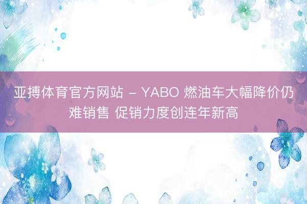 亚搏体育官方网站 - YABO 燃油车大幅降价仍难销售 促销力度创连年新高