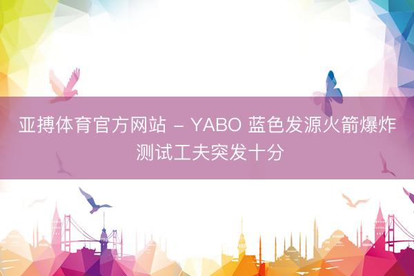 亚搏体育官方网站 - YABO 蓝色发源火箭爆炸 测试工夫突发十分