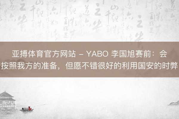 亚搏体育官方网站 - YABO 李国旭赛前：会按照我方的准备，但愿不错很好的利用国安的时弊