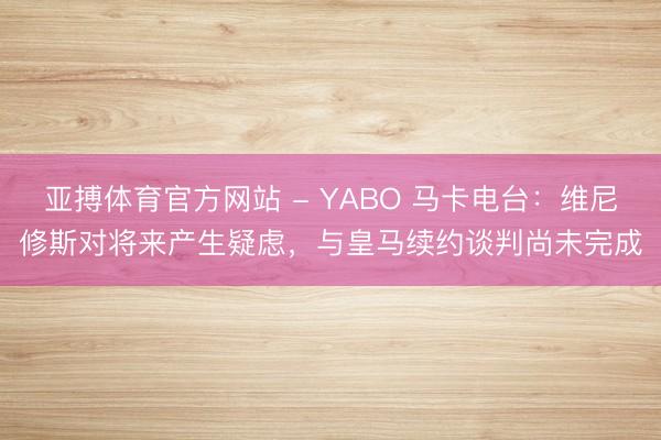 亚搏体育官方网站 - YABO 马卡电台：维尼修斯对将来产生疑虑，与皇马续约谈判尚未完成
