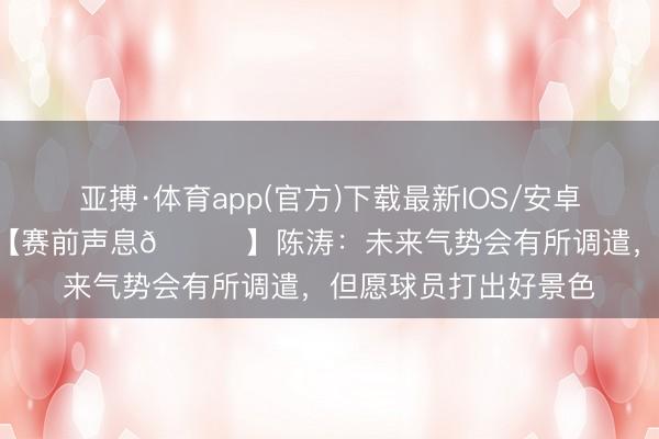 亚搏·体育app(官方)下载最新IOS/安卓版/手机版APP下载 【赛前声息🎙】陈涛：未来气势会有所调遣，但愿球员打出好景色