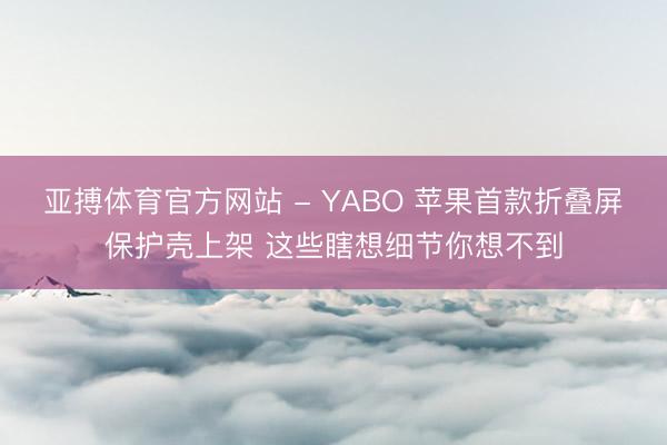 亚搏体育官方网站 - YABO 苹果首款折叠屏保护壳上架 这些瞎想细节你想不到