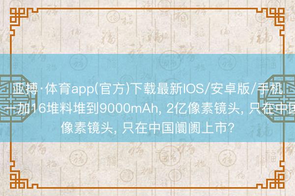 亚搏·体育app(官方)下载最新IOS/安卓版/手机版APP下载 一加16堆料堆到9000mAh， 2亿像素镜头， 只在中国阛阓上市?