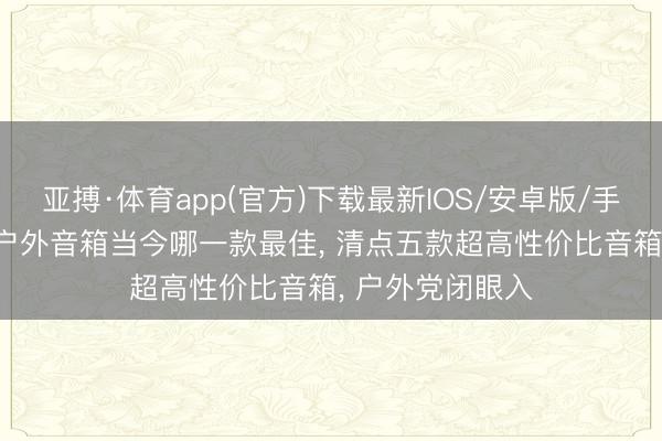 亚搏·体育app(官方)下载最新IOS/安卓版/手机版APP下载 户外音箱当今哪一款最佳， 清点五款超高性价比音箱， 户外党闭眼入
