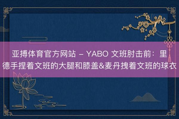 亚搏体育官方网站 - YABO 文班肘击前：里德手捏着文班的大腿和膝盖&麦丹拽着文班的球衣