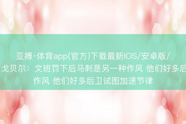 亚搏·体育app(官方)下载最新IOS/安卓版/手机版APP下载 戈贝尔：文班罚下后马刺是另一种作风 他们好多后卫试图加速节律