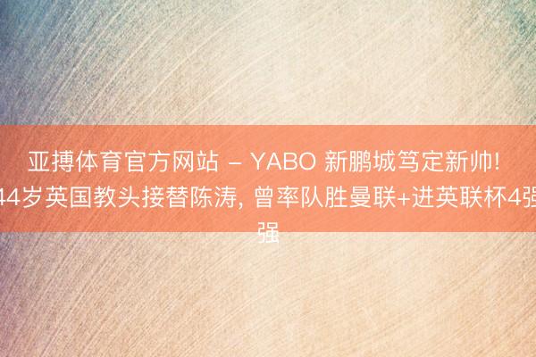亚搏体育官方网站 - YABO 新鹏城笃定新帅! 44岁英国教头接替陈涛， 曾率队胜曼联+进英联杯4强