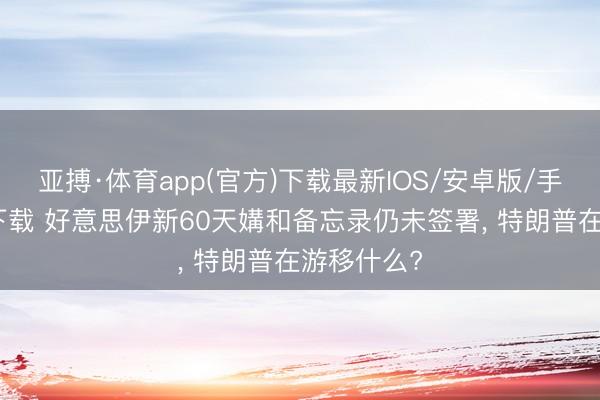 亚搏·体育app(官方)下载最新IOS/安卓版/手机版APP下载 好意思伊新60天媾和备忘录仍未签署， 特朗普在游移什么?