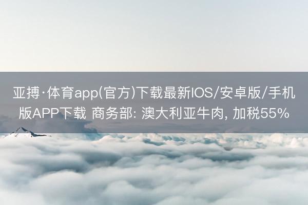 亚搏·体育app(官方)下载最新IOS/安卓版/手机版APP下载 商务部: 澳大利亚牛肉， 加税55%