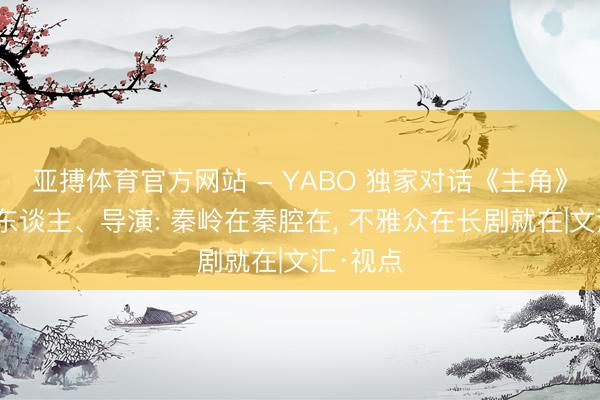 亚搏体育官方网站 - YABO 独家对话《主角》总制片东谈主、导演: 秦岭在秦腔在， 不雅众在长剧就在|文汇·视点