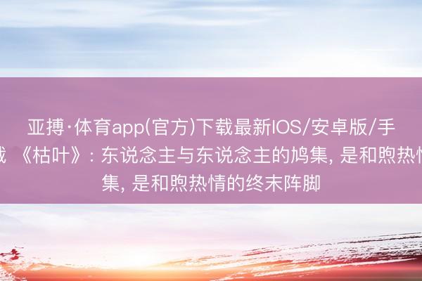 亚搏·体育app(官方)下载最新IOS/安卓版/手机版APP下载 《枯叶》: 东说念主与东说念主的鸠集， 是和煦热情的终末阵脚