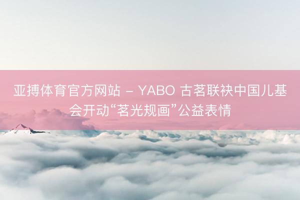 亚搏体育官方网站 - YABO 古茗联袂中国儿基会开动“茗光规画”公益表情
