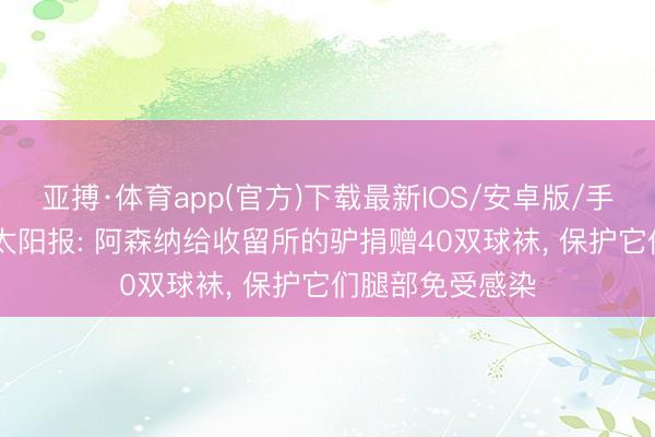 亚搏·体育app(官方)下载最新IOS/安卓版/手机版APP下载 太阳报: 阿森纳给收留所的驴捐赠40双球袜， 保护它们腿部免受感染