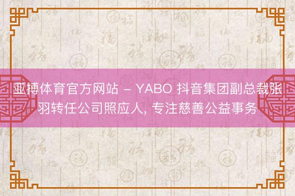 亚搏体育官方网站 - YABO 抖音集团副总裁张羽转任公司照应人， 专注慈善公益事务