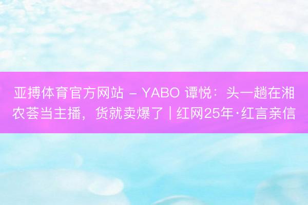 亚搏体育官方网站 - YABO 谭悦：头一趟在湘农荟当主播，货就卖爆了 | 红网25年·红言亲信