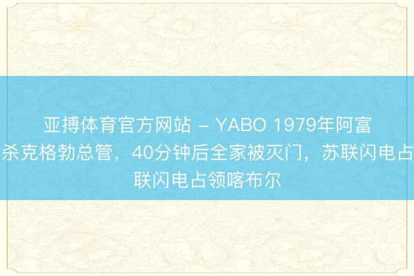 亚搏体育官方网站 - YABO 1979年阿富汗总统枪杀克格勃总管，40分钟后全家被灭门，苏联闪电占领喀布尔