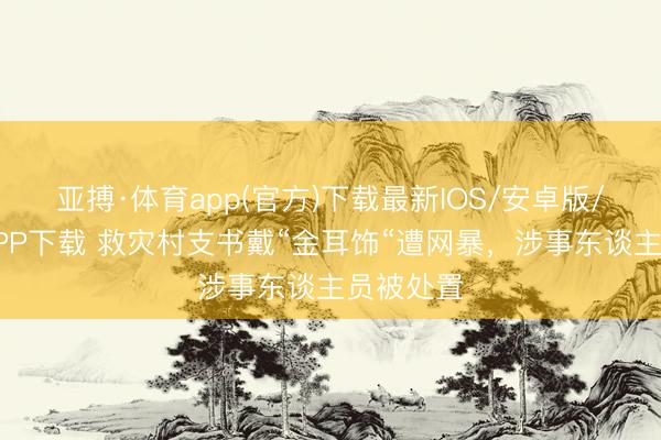 亚搏·体育app(官方)下载最新IOS/安卓版/手机版APP下载 救灾村支书戴“金耳饰“遭网暴，涉事东谈主员被处置