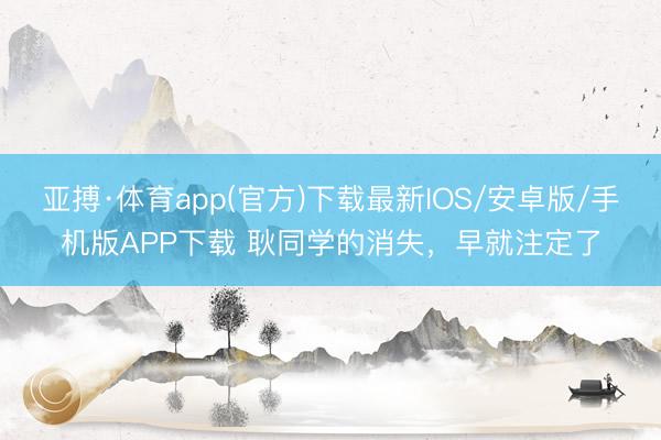 亚搏·体育app(官方)下载最新IOS/安卓版/手机版APP下载 耿同学的消失，早就注定了
