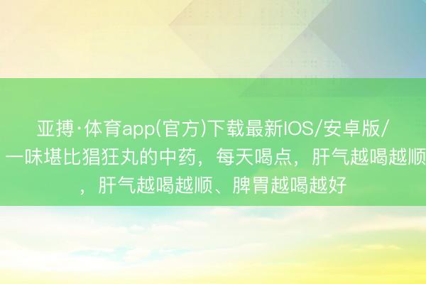亚搏·体育app(官方)下载最新IOS/安卓版/手机版APP下载 一味堪比猖狂丸的中药，每天喝点，肝气越喝越顺、脾胃越喝越好