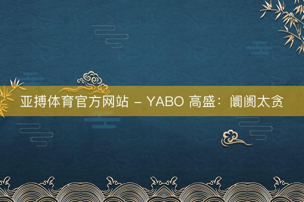 亚搏体育官方网站 - YABO 高盛：阛阓太贪