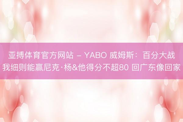 亚搏体育官方网站 - YABO 威姆斯：百分大战我细则能赢尼克·杨&他得分不超80 回广东像回家