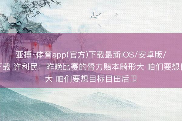 亚搏·体育app(官方)下载最新IOS/安卓版/手机版APP下载 许利民：昨晚比赛的膂力赔本畸形大 咱们要想目标目田后卫