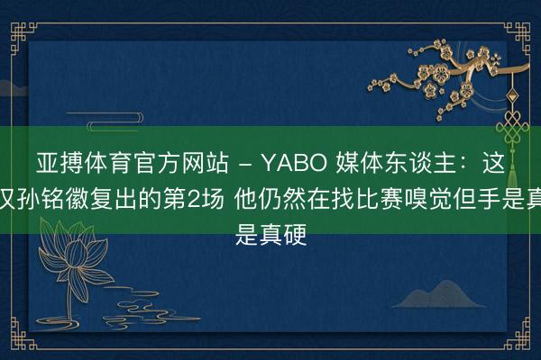 亚搏体育官方网站 - YABO 媒体东谈主：这仅仅孙铭徽复出的第2场 他仍然在找比赛嗅觉但手是真硬