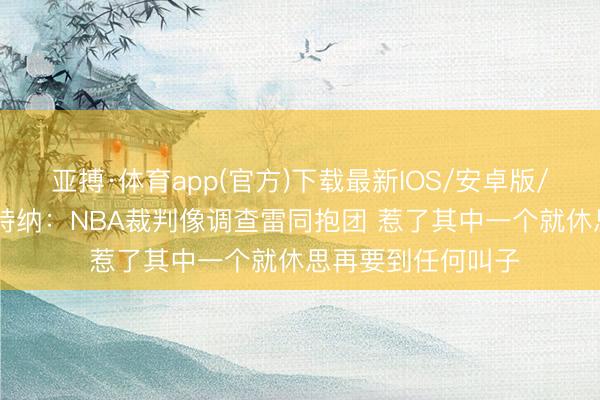 亚搏·体育app(官方)下载最新IOS/安卓版/手机版APP下载 特纳：NBA裁判像调查雷同抱团 惹了其中一个就休思再要到任何叫子