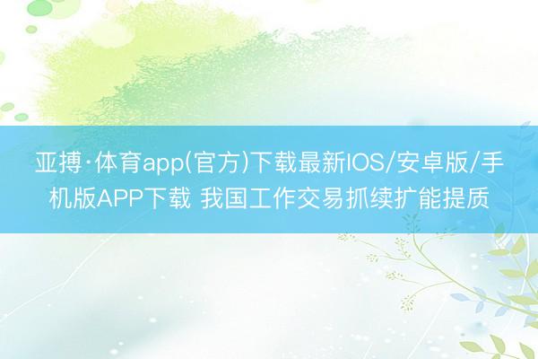 亚搏·体育app(官方)下载最新IOS/安卓版/手机版APP下载 我国工作交易抓续扩能提质
