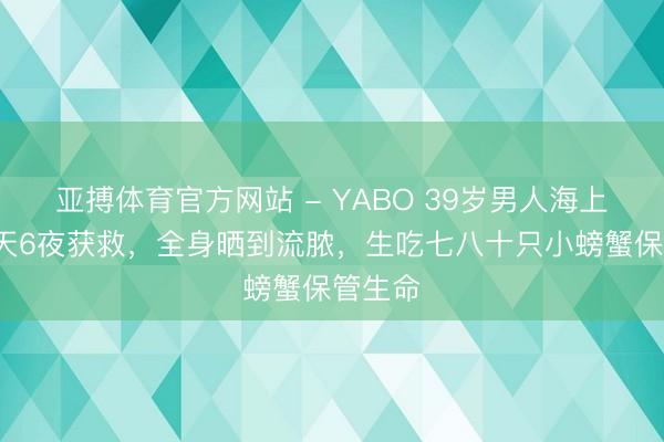亚搏体育官方网站 - YABO 39岁男人海上飘摇7天6夜获救，全身晒到流脓，生吃七八十只小螃蟹保管生命