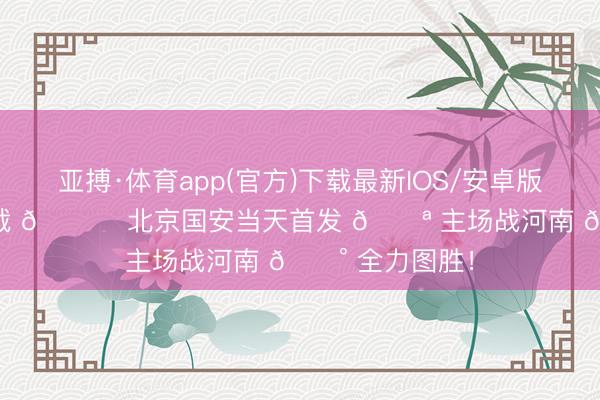 亚搏·体育app(官方)下载最新IOS/安卓版/手机版APP下载 💚 北京国安当天首发 💪 主场战河南 🔰 全力图胜！