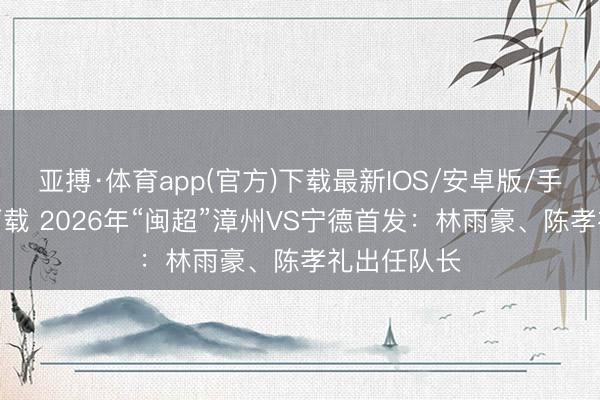 亚搏·体育app(官方)下载最新IOS/安卓版/手机版APP下载 2026年“闽超”漳州VS宁德首发：林雨豪、陈孝礼出任队长