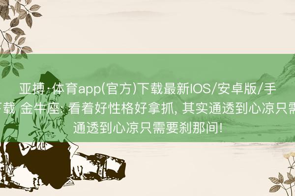 亚搏·体育app(官方)下载最新IOS/安卓版/手机版APP下载 金牛座: 看着好性格好拿抓， 其实通透到心凉只需要刹那间!