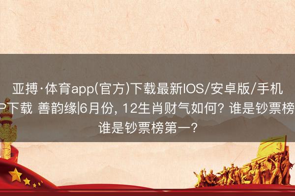 亚搏·体育app(官方)下载最新IOS/安卓版/手机版APP下载 善韵缘|6月份， 12生肖财气如何? 谁是钞票榜第一?