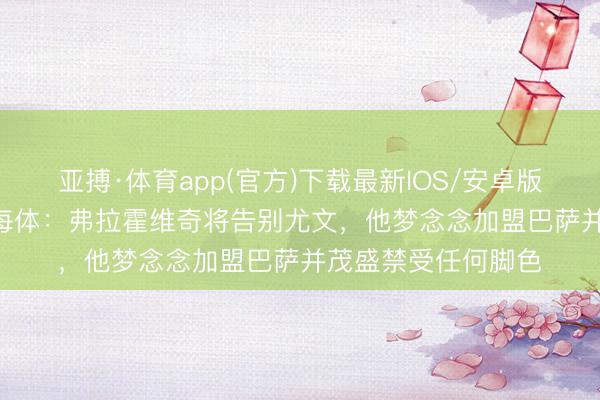 亚搏·体育app(官方)下载最新IOS/安卓版/手机版APP下载 每体：弗拉霍维奇将告别尤文，他梦念念加盟巴萨并茂盛禁受任何脚色