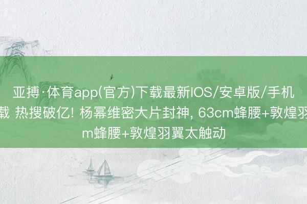 亚搏·体育app(官方)下载最新IOS/安卓版/手机版APP下载 热搜破亿! 杨幂维密大片封神, 63cm蜂腰+敦煌羽翼太触动